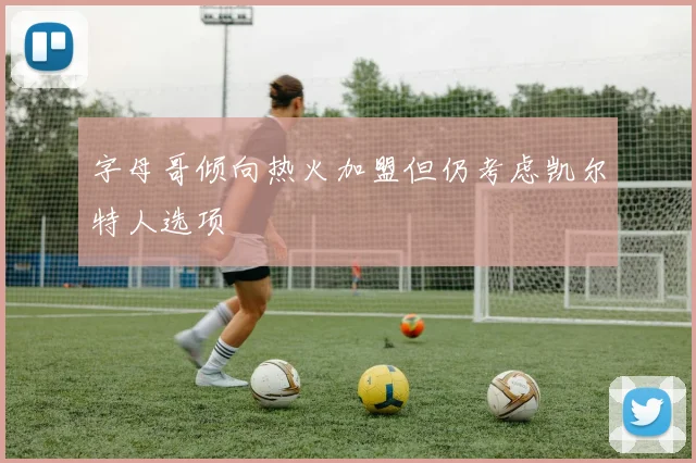 字母哥倾向热火加盟但仍考虑凯尔特人选项