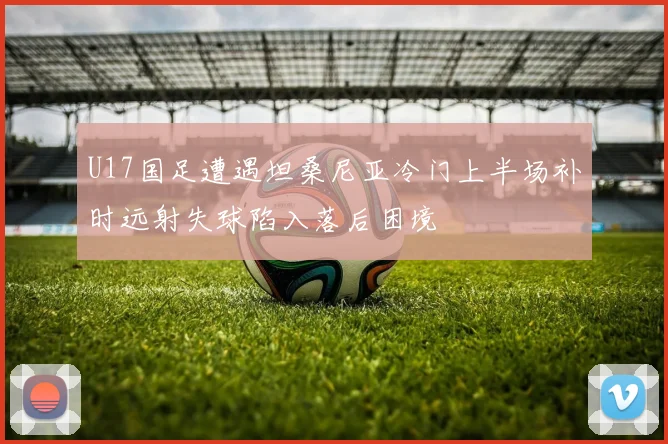 U17国足遭遇坦桑尼亚冷门上半场补时远射失球陷入落后困境