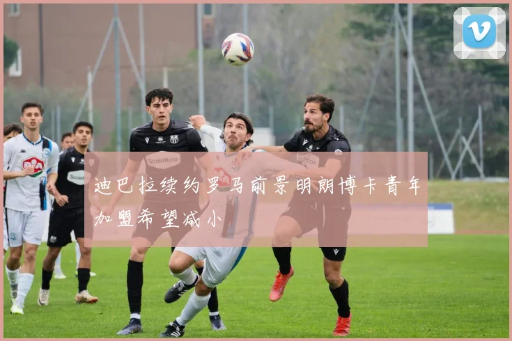 迪巴拉续约罗马前景明朗博卡青年加盟希望减小