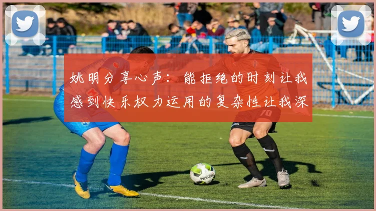姚明分享心声：能拒绝的时刻让我感到快乐权力运用的复杂性让我深感不足