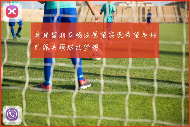 库库雷利亚畅谈愿望实现希望与姆巴佩共踢球的梦想