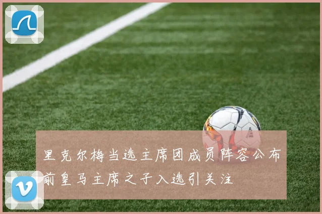里克尔梅当选主席团成员阵容公布前皇马主席之子入选引关注