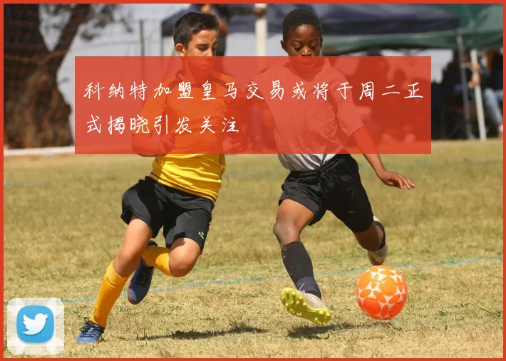 科纳特加盟皇马交易或将于周二正式揭晓引发关注