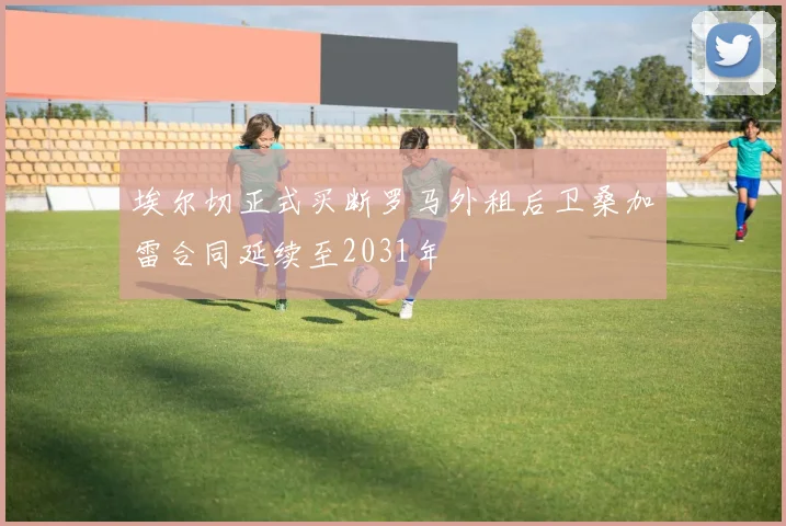 埃尔切正式买断罗马外租后卫桑加雷合同延续至2031年