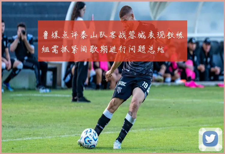 鲁媒点评泰山队客战蓉城表现教练组需抓紧间歇期进行问题总结