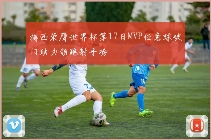梅西荣膺世界杯第17日MVP任意球破门助力领跑射手榜