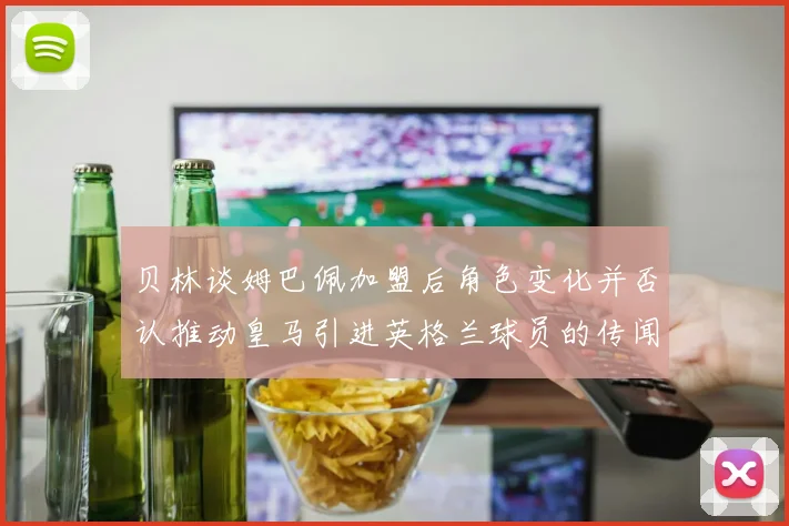 贝林谈姆巴佩加盟后角色变化并否认推动皇马引进英格兰球员的传闻
