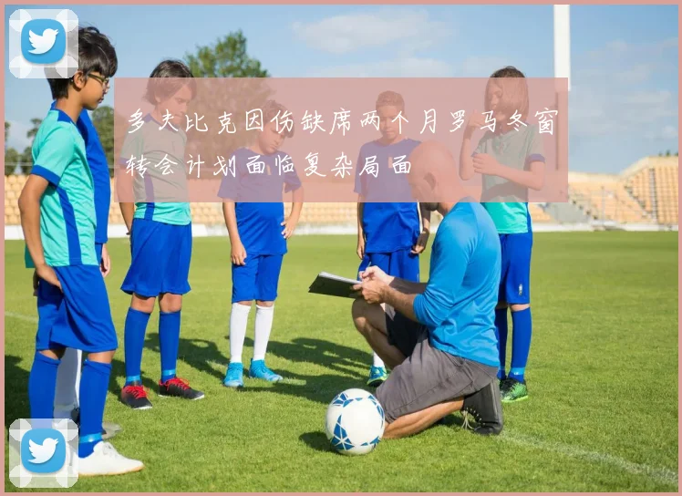 多夫比克因伤缺席两个月罗马冬窗转会计划面临复杂局面