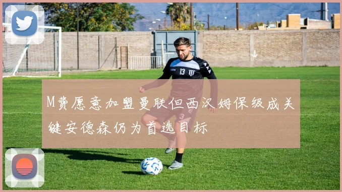 M费愿意加盟曼联但西汉姆保级成关键安德森仍为首选目标