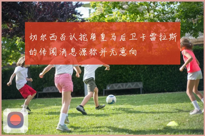 切尔西否认挖角皇马后卫卡雷拉斯的传闻消息源称并无意向
