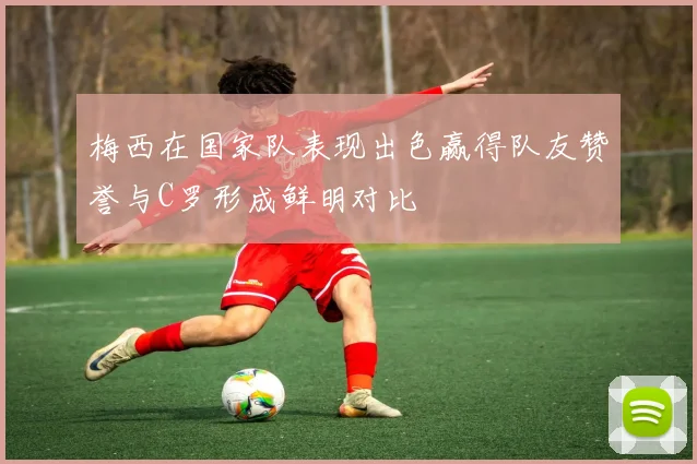 梅西在国家队表现出色赢得队友赞誉与C罗形成鲜明对比