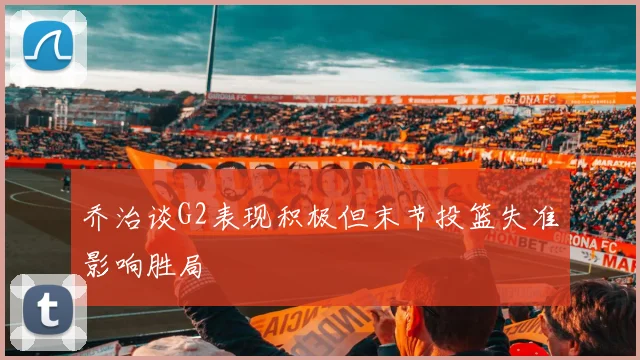 乔治谈G2表现积极但末节投篮失准影响胜局