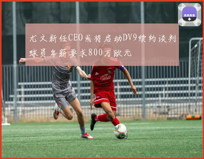 尤文新任CEO或将启动DV9续约谈判球员年薪要求800万欧元