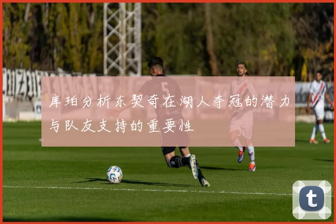 库珀分析东契奇在湖人夺冠的潜力与队友支持的重要性
