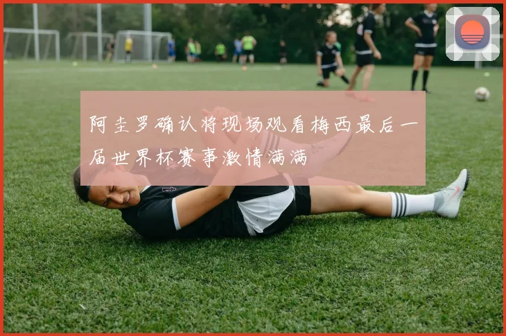 阿圭罗确认将现场观看梅西最后一届世界杯赛事激情满满